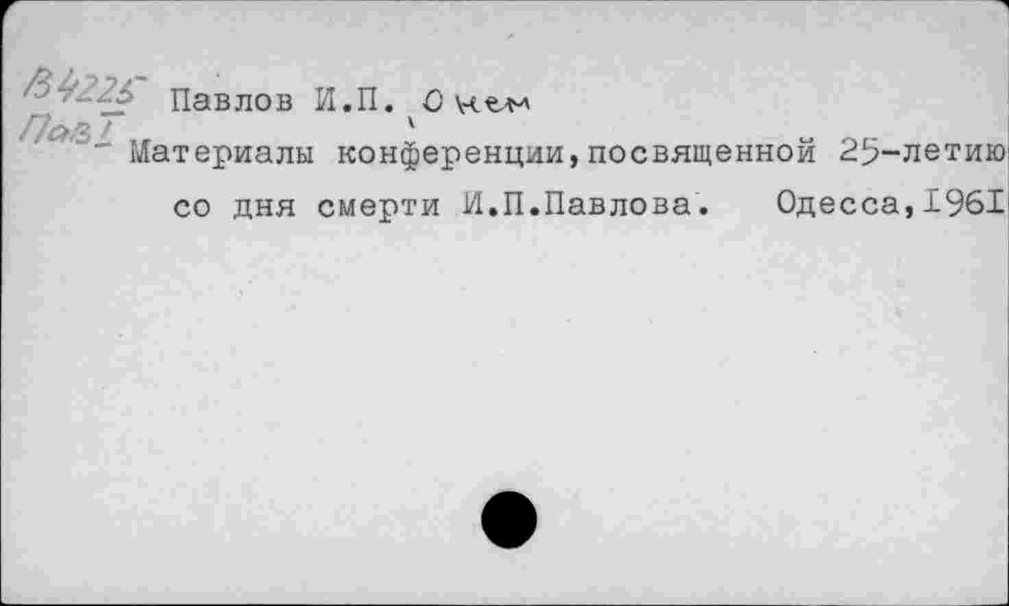 ﻿Павлов И.П. О \ч^
Па/Ц ..	А
материалы конференции,посвященной
25-летию!
со дня смерти И.П.Павлова.	Одесса,196Г